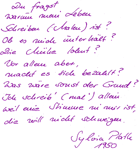 Du fragst, warum mein Leben Schreiben (Malen) ist? 
                ob es mich unterhält?
                Die Mühe lohnt?
                Vor allem aber, macht es sich bezahlt?
                Was wäre sonst der Grund?
                Ich schreib (mal) allein weil eine Stimme in mir ist,
                die will nicht schweigen.
                Sylvia Plath 1950